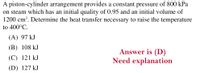 A piston-cylinder arrangement provides a constant pressure of 800 kPa
on steam which has an initial quality of 0.95 and an initial volume of
1200 cm³. Determine the heat transfer necessary to raise the temperature
to 400°C.
(A) 97 kJ
(B) 108 kJ
Answer is (D)
Need explanation
(C) 121 kJ
(D) 127 kJ

