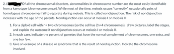 2.
Of all the chromosomal disorders, abnormalities in chromosome number are the most easily identifiable
from a karyotype (chromosome smear). While most of the time, meiosis occurs "correctly", occasionally pairs of
homologous chromosomes fail to separate during meiosis. This is called nondisjunction. The risk of nondisjunction
increases with the age of the parents. Nondisjunction can occur at meiosis I or meiosis II
1. For a diploid cell with n= two chromosomes (so the cell has 2n=4 chromosomes), draw pictures, label the stages,
and explain the outcome if nondisjunction occurs at meiosis I or meiosis II.
2. In each case, indicate the percent of gametes that have the normal complement of chromosomes, one extra, and
one too few.
3. Give an example of a disease or syndrome that is the result of nondisjunction. Indicate the chromosome
involved.