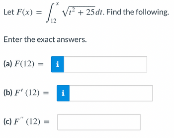 Let F(x)=
=
(a) F(12)
Enter the exact answers.
(b) F' (12) =
X
(c) F" (12) =
√² + 25 dt. Find the following.
2
i
= i