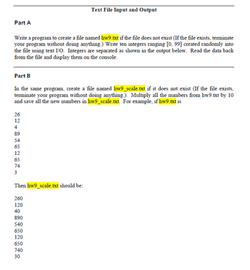 # Text File Input and Output

## Part A
Write a program to create a file named `hw9.txt` if the file does not exist (If the file exists, terminate your program without doing anything.). Write ten integers ranging [0, 99] created randomly into the file using text I/O. Integers are separated as shown in the output below. Read the data back from the file and display them on the console.

## Part B
In the same program, create a file named `hw9_scale.txt` if it does not exist (If the file exists, terminate your program without doing anything.). Multiply all the numbers from `hw9.txt` by 10 and save all the new numbers in `hw9_scale.txt`. For example, if `hw9.txt` is:

```
26
12
4
89
54
65
12
65
74
3
```

Then `hw9_scale.txt` should be:

```
260
120
40
890
540
650
120
650
740
30
```