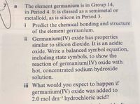 The element germanium is in Group 14,
in Period 4. It is classed as a semimetal or
metalloid, as is silicon in Period 3.
a
Predict the chemical bonding and structure
of the element germanium.
ii Germanium(IV) oxide has properties
similar to silicon dioxide. It is an acidic
i
oxide. Write a balanced symbol equation,
including state symbols, to show the
reaction of germanium(IV) oxide with
hot, concentrated sodium hydroxide
solution.
iii What would you expect to happen if
germanium(IV) oxide was added to
2.0 mol dm-3 hydrochloric acid?
