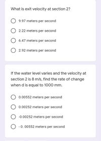 What is exit velocity at section 2?
9.97 meters per second
2.22 meters per second
6.47 meters per second
2.92 meters per second
If the water level varies and the velocity at
section 2 is 8 m/s, find the rate of change
when d is equal to 1000 mm.
0.00552 meters per second
0.00252 meters per second
-0.00252 meters per second
O - 0. 00552 meters per second
