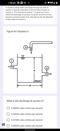 1:40 pm f W M
vo
LTE
A vessel is being filled with water through an inlet at
section 1 having a diameter of 40 mm and a faucet at
section 3. The velocity at section 1 is given as 5 m/s,
while the discharge at section 3 is given as 0.012 m^3/s.
Assume constant water level. Use 60 mm for the diameter
of the outlet at section 2.
Figure for Situation 3.
Water
What is the discharge at section 2?
0.00826 cubic meters per second
0.02818 cubic meters per second
0.01828 cubic meters per second
0.00628 cubic meters per second
