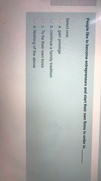 People like to become entrepreneurs and start their own firms in order to
Select one:
a. gain prestige
O b. continue a family tradition
O c. To be their own boss
d. Nothing of the above
