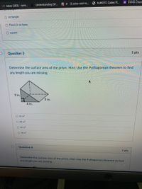 NJROTC Cadet Fi.
E SVHS Cours
Understanding Dif..
> joins-and-le..
Inbox (363) - aaro...
O rectangle
There is no base.
square
Question 3
1 pts
Determine the surface area of the prism. Hint: Use the Pythagorean theorem to find
any length you are missing.
3 in.
3 in.
4 in.
O 18 in?
O 48 in?
O 42 in?
O 36 in?
Question 4
1 pts
Determine the surface area of the prism. Hint: Use the Pythagorean theorem to find
any length you are missing.
