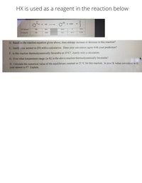 HX is used as a reagent in the reaction below
NH2
OH +
HX
+ :N=N+
+
-393.5
AH (kJ/mol)
-386
260.1
30.00
S° (J/mol K)
166
146.0
191.3
191.5
213.8
D. Based on the reaction equation given above, does entropy increase or decrease in this reaction?
E. Justify your answer to (D) with a calculation. Does your calculation agree with your prediction?
F. Is this reaction thermodynamically favorable at 25 C? Justify with a calculation.
G. Over what temperature range (in K) is the above reaction thermodynamically favorable?
H. Calculate the numerical value of the equilibrium constant at 25 °C for this reaction. Is your K value consistent with
your answer to F? Explain.
