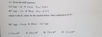 5.) Given the half reactions
Cu2"(aq) + 2e→ Cu (s)
E°red = 0.34 V
%3D
Pb2* (aq) +2 e → Pb (s) Ered = -0.13 V
%3D
which is the Ke value for the reaction below, when conducted at 25°C?
Pb2* (aq) + Cu (s) → Pb (s) + Cu2* (aq)
III. 7.9 x 1015
IV. 1.3 x 10-16
I. 7.9 x 10-8
II. 8.9 x 107
