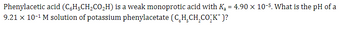 **Topic: Calculating the pH of a Weak Acid Solution**

Phenylacetic acid (\(C_6H_5CH_2CO_2H\)) is a weak monoprotic acid with an acid dissociation constant (\(K_a\)) of \(4.90 \times 10^{-5}\). The task is to determine the pH of a \(9.21 \times 10^{-1} \, M\) solution of potassium phenylacetate (\(C_6H_5CH_2CO_2^− K^+\)).

**Context:**

When salts like potassium phenylacetate are dissolved in water, they dissociate into ions. In this case, the phenylacetate ion (\(C_6H_5CH_2CO_2^−\)) acts as a conjugate base and can accept a proton (\(H^+\)) from water, forming phenylacetic acid and a hydroxide ion (\(OH^−\)). This results in a basic solution. 

The pH of such a solution can be calculated by considering the hydrolysis reaction and using the relationship between \(K_a\) and \(K_b\) (the base dissociation constant), given by:

\[ K_w = K_a \times K_b \]

where \(K_w\) is the ion-product constant of water (\(1.0 \times 10^{-14}\)). By calculating \(K_b\), we can determine the \(OH^−\) concentration and subsequently the pH.