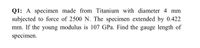 Q1: A specimen made from Titanium with diameter 4 mm
subjected to force of 2500 N. The specimen extended by 0.422
mm. If the young modulus is 107 GPa. Find the gauge length of
specimen.
