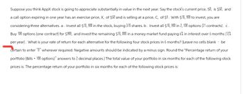 Suppose you think AppX stock is going to appreciate substantially in value in the next year. Say the stock's current price, SO, is $50, and
a call option expiring in one year has an exercise price, X, of $50 and is selling at a price, C, of $9. With $18, 900 to invest, you are
considering three alternatives. a. Invest all $18, 900 in the stock, buying 378 shares. b. Invest all $18,900 in 2, 100 options (21 contracts). c.
Buy 100 options (one contract) for $900, and invest the remaining $18,000 in a money market fund paying 6% in interest over 6 months (12%
per year). What is your rate of return for each alternative for the following four stock prices in 6 months? (Leave no cells blank - be
certain to enter "0" wherever required. Negative amounts should be indicated by a minus sign. Round the "Percentage return of your
portfolio (Bills + 100 options)" answers to 2 decimal places.) The total value of your portfolio in six months for each of the following stock
prices is: The percentage return of your portfolio in six months for each of the following stock prices is: