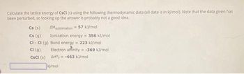 Calculate the lattice energy of CSCI (S) using the following thermodynamic data (all data is in kJ/mol). Note that the data given has
been perturbed, so looking up the answer is probably not a good idea.
Cs (s)
Cs (g)
AHsublimation 57 kJ/mol
Ionization energy = 356 kJ/mol
Cl- Cl (g) Bond energy = 223 kJ/mol
Cl (9)
Electron affinity
-369 kJ/mol
CsCl (s)
AH°-463 kJ/mol
kl/mol