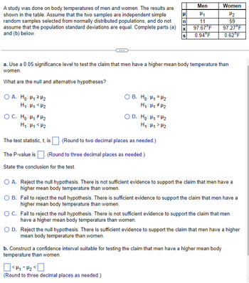 A study was done on body temperatures of men and women. The results are
shown in the table. Assume that the two samples are independent simple
random samples selected from normally distributed populations, and do not
assume that the population standard deviations are equal. Complete parts (a)
and (b) below.
What are the null and alternative hypotheses?
OA. Ho: H₁ H₂
H₁: H1 <H₂
OC. Ho: H₁ H₂
H₁: H₁ <H₂
a. Use a 0.05 significance level to test the claim that men have a higher mean body temperature than
women.
OB. Ho: H₁ H₂
H₁: H₁ H₂
OD. Ho: H₁ H₂
H₁: H₁> H₂
The test statistic, t, is
(Round to two decimal places as needed.)
The P-value is . (Round to three decimal places as needed.)
State the conclusion for the test.
μ
n
X
S
Men
P₁
11
97.67°F
0.94°F
<H₁-H₂ <
(Round to three decimal places as needed.)
Women
H₂
59
97.27°F
0.62°F
O A. Reject the null hypothesis. There is not sufficient evidence to support the claim that men have a
higher mean body temperature than women.
O B.
Fail to reject the null hypothesis. There is sufficient evidence to support the claim that men have a
higher mean body temperature than women.
O C.
Fail to reject the null hypothesis. There is not sufficient evidence to support the claim that men
have a higher mean body temperature than women.
O D.
Reject the null hypothesis. There is sufficient evidence to support the claim that men have a higher
mean body temperature than women.
b. Construct a confidence interval suitable for testing the claim that men have a higher mean body
temperature than women.