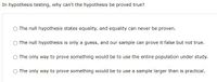 In hypothesis testing, why can't the hypothesis be proved true?
The null hypothesis states equality, and equality can never be proven.
The null hypothesis is only a guess, and our sample can prove it false but not true.
The only way to prove something would be to use the entire population under study.
The only way to prove something would be to use a sample larger than is practical.
