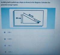 An 800 g ball is pulled up a slope as shown in the diagram. Calculate the
potential energy it gains.
50 cm
20 cm
A
1.96 J
1.568 J
C
7.84 J
1.225 J
