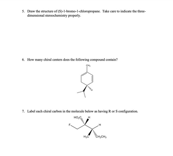 5. Draw the structure of (S)-1-bromo-1-chloropropane. Take care to indicate the three-
dimensional stereochemistry properly.
6. How many chiral centers does the following compound contain?
CH3
7. Label each chiral carbon in the molecule below as having R or S configuration.
HO₂C H
F.
H3C
H
CH₂CH3