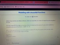 A Classwork
S2- PRE CALC- LAZARUS
a Homework Help Q&A - Bartletx
V Dashboard Khan Academ
ny.org/profile/kaid 1147780237024965502327809/assignments/teacher/kaid_30123493708244502144909/class/6300962506227712
E Maps
4 Calendar A or B day
Logic Games - Brai..
Modeling with sinusoidal functions
You might need: Calculator
Aditya's dog routinely eats Aditya's leftovers, which vary seasonally. As a result, his weight fluctuates throughout
the year.
The dog's weight W (t) (in kg) as a function of time t (in days) over the course of a year can be modeled by a
sinusoidal expression of the form a cos(b t) + d.
At t = 0, the start of the year, he is at his maximum weight of 9.1 kg. One-quarter of the year later, when
t = 91.25, he is at his average weight of 8.2 kg.
Find W(t).
t should be in radians.
Wt)%=
1/5
The strategY
