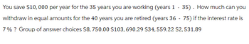 You save $10,000 per year for the 35 years you are working (years 1 - 35). How much can you
withdraw in equal amounts for the 40 years you are retired (years 36 - 75) if the interest rate is
7% ? Group of answer choices $8,750.00 $103, 690.29 $34, 559.22 $2,531.89