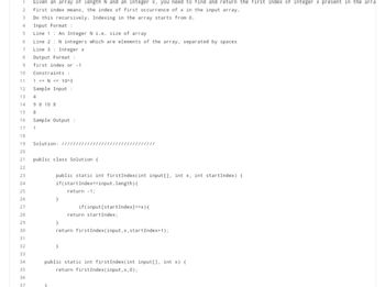 1 Given an array of length N and an integer x, you need to find and return the first index of integer x present in the arra
2 First index means, the index of first occurrence of x in the input array.
3
Do this recursively. Indexing in the array starts from 0.
4
Input Format :
5
Line 1: An Integer N i.e. size of array
6
Line 2
7
Line 3 Integer x
8
Output Format :
9
first index or -1
10
Constraints :
11
1 <= N <= 10^3
12
Sample Input :
13
4
14 9 8 10 8
15 8
N integers which are elements of the array, separated by spaces.
16 Sample Output:
17
1
18
19
20
21
22
23
24
25
26
27
28
29
30
31
32
33
34
35
36
37
Solution: /////////
public class Solution {
}
public static int firstIndex(int input[], int x, int startIndex) {
if(startIndex==input. length) {
return -1;
}
if(input[start Index] ==x){
}
return startIndex;
}
return firstIndex(input, x, startIndex+1);
public static int firstIndex(int input[], int x) {
return firstIndex (input, x, 0);