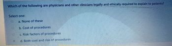 Which of the following are physicians and other clinicians legally and ethically required to explain to patients?
Select one:
a. None of these
b. Cost of procedures
C. Risk factors of procedures
d. Both cost and risk of procedures