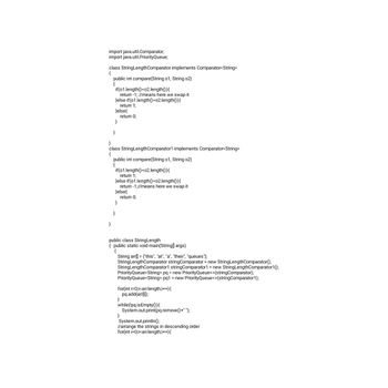 import java.util.Comparator;
import java.util.PriorityQueue;
class StringLengthComparator implements Comparator<String>
public int compare(String o1, String 02)
if (01.length()<02.length()){
return -1; //means here we swap it
}else if(01.length()>02.length()){
return 1;
}else{
}
}
}
}
class StringLengthComparator1 implements Comparator<String>
{
return 0;
public int compare(String o1, String o2)
{
if(01.length()<02.length()){
return 1;
}else if(01.length()>02.length()){
return -1;//means here we swap it
}else{
}
}
return 0;
public class StringLength
{ public static void main(String[] args)
{
String arr[] = {"this", "at", "a", "their", "queues"};
StringLengthComparator string Comparator = new StringLengthComparator();
StringLengthComparator1 string Comparator1 = new StringLengthComparator1();
PriorityQueue<String> pq = new PriorityQueue<>(stringComparator);
PriorityQueue<String> pq1 = new PriorityQueue<>(stringComparator1);
for(int i=0;i<arr.length;i++){
pq.add(arr[i]);
}
while (!pq.is Empty()) {
System.out.print(pq.remove()+" ");
}
System.out.println();
//arrange the strings in descending order
for(int i=0;i<arr.length;i++){