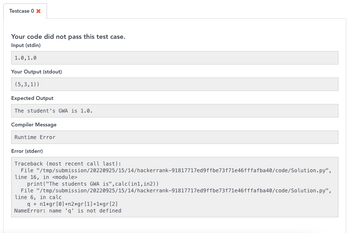 Testcase 0 x
Your code did not pass this test case.
Input (stdin)
1.0, 1.0
Your Output (stdout)
(5,3,1))
Expected Output
The student's GWA is 1.0.
Compiler Message
Runtime Error
Error (stderr)
Traceback (most recent call last):
File
"/tmp/submission/20220925/15/14/hackerrank-91817717ed9ffbe73f71e46fffafba40/code/Solution.py",
line 16, in <module>
print("The students GWA is", calc(in1, in2))
File
line 6, in calc
q+n1*gr [0]+n2*gr [1]+1*gr [2]
NameError: name 'q' is not defined
"/tmp/submission/20220925/15/14/hackerrank-91817717ed9ffbe73f71e46fffafba40/code/Solution.py",