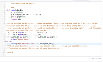1
2
3
4
5
6
# # # Insert Code Below###
###
def calc (n1, n2):
gr = [5,3,1]
q+n1*gr [0]+n2*gr [1]+1*gr [2]
gpaq/(5+3+1)
return gpa
7
8
9
10 # # #The snippet below takes 2 comma separated inputs and assigns them to float variables.
Remember that the third "input" to the function should be done using the default input
value mechanic of python. It would be advisable to look into input (), split(), and float().
No need to modify the two lines below.
11
12 in1, in2 =
inl, in2 = input ("(5,3,1))").split("/")
float (inl), float (in2)
13 if (in1<1.00 or in1>3.00) or (in2<1.00 or in2>3.00):
14
print("Wrong input")
15 ▼ else:
16
print("The students GWA is",calc(in1, in2))
17 ###Call your function and print the return value following the specified format.
18 ###Remember to round the output of your function call.
19
20
21
###End
Line: 16 Col: 33