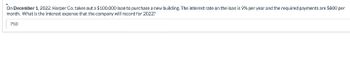 On December 1, 2022, Harper Co. takes out a $100,000 loan to purchase a new building. The interest rate on the loan is 9% per year and the required payments are $800 per
month. What is the interest expense that the company will record for 2022?
750