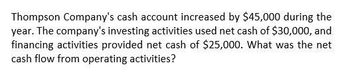 Thompson Company's cash account increased by $45,000 during the
year. The company's investing activities used net cash of $30,000, and
financing activities provided net cash of $25,000. What was the net
cash flow from operating activities?