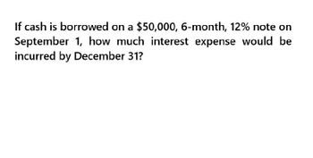 If cash is borrowed on a $50,000, 6-month, 12% note on
September 1, how much interest expense would be
incurred by December 31?