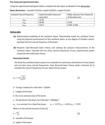 Pre-measured experimental data:
Using the experimental data given below, complete the lab report as detailed in the deliverable.
Beam dimensions - breadth=0.0254m, depth=0.0032m, length=0.410m.
Damped natural frequency
U11
@d2
@d3
wn = az
Experimentally measured
value (Hz)
12.02
90.84
214.7
Deliverable
(a) Mathematical modelling of the cantilever beam: Theoretically model the cantilever beam,
using the physical measurements of the cantilever beam, as one degree of freedom system.
Calculate the first natural frequency of the beam.
EI
PALA
(b) Research Euler-Bernoulli beam theory and utilising the physical measurements of the
cantilever beam. Calculate the first three natural frequencies of your experimental system
using Euler Bernoulli beam theory.
Theoretical details:
The fixed-free cantilever beam system is an example of a continuous distribution of mass system
and can have many natural frequencies. Euler Bernoulli beam theory yields a formula [1] to
calculate the natural frequencies of your experimental system.
Node, distance from fixed end
of the beam (m)
E-Young's modulus for mild steel = 210GPa
L-Length of the beam
A- the cross-sectional area of the beam
p - the density for the beam, for mild steel = 7850Kgm-³
an - is a constant, for a fixed-free beam
Where I is the second moment of area [2]
1=bd²
b-breadth of the beam
d-depth of the beam
0.335
0.187, 0.350
[1]
a₁ = 1.875 a₂ = 4.694 a3 = 7.855
[2]