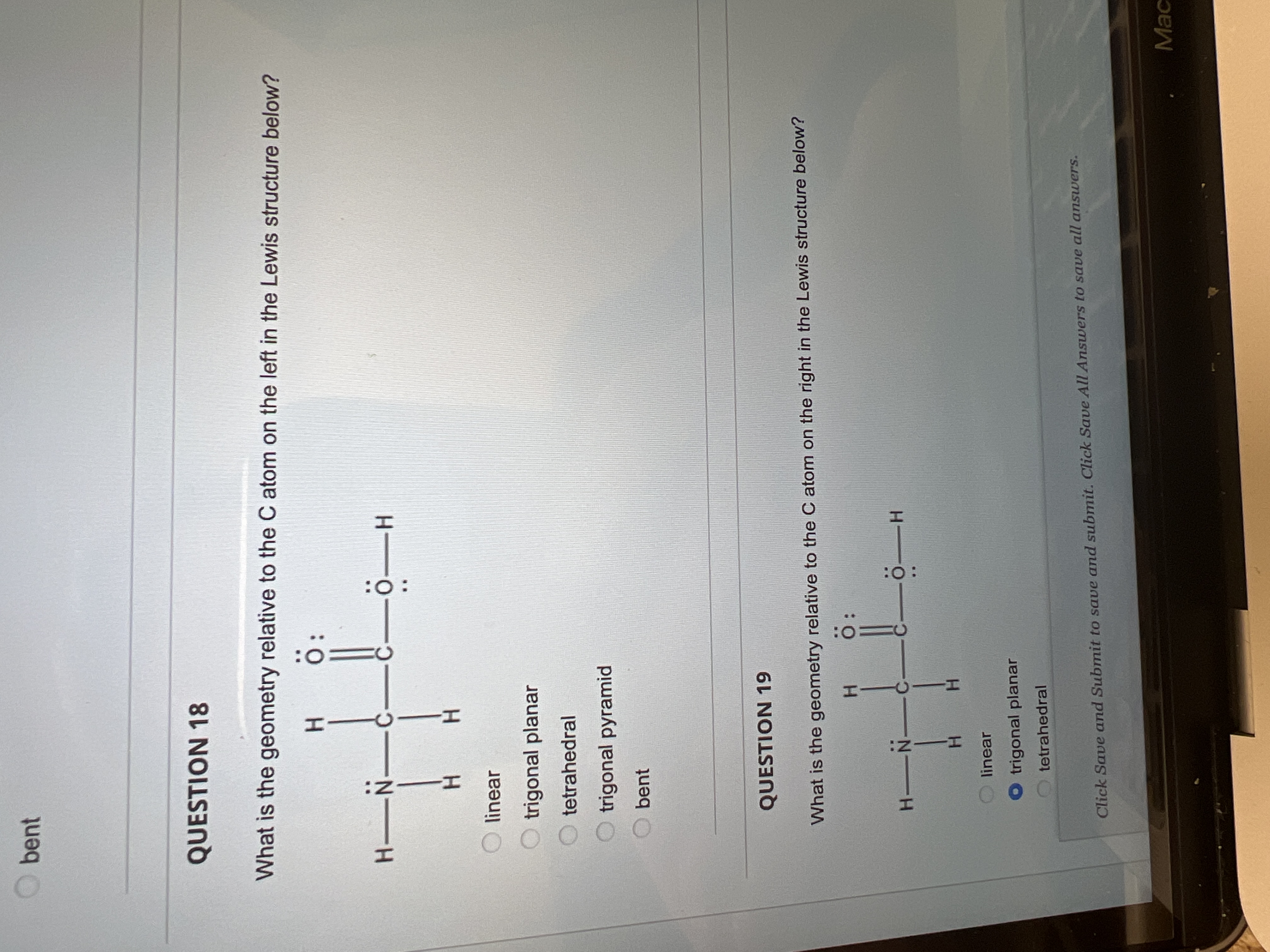 :O:
HICIH
bent
QUESTION 18
What is the geometry relative to the C atom on the left in the Lewis structure below?
O:
-C-
H-
H.
linear
trigonal planar
tetrahedral
trigonal pyramid
bent
QUESTION 19
What is the geometry relative to the C atom on the right in the Lewis structure below?
H O
H.
linear
O trigonal planar
tetrahedral
Click Save and Submit to save and submit. Click Save All Answers to save all answers.
Mac
