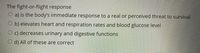 The fight-or-flight response
O a) is the body's immediate response to a real or perceived threat to survival
O b) elevates heart and respiration rates and blood glucose level
O c) decreases urinary and digestive functions
O d) All of these are correct
