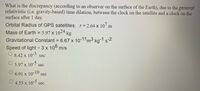 What is the discrepancy (according to an observer on the surface of the Earth), due to the general
relativistic (i.e. gravity-based) time dilation, between the clock on the satellite and a clock on the
surface after 1 day.
Orbital Radius of GPS satellites: r= 2.64 x 10 n
Mass of Earth = 5.97 x 1024 kg
Gravitational Constant = 6.67 x 10-11m3 kg-1 s-2
Speed of light = 3 x 108 m/s
O 8.42 x 10-3 sec
5.97 x 10 sec
6.91 x 10-10
sec
4.53 x
10-5
sec
