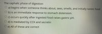 The cephalic phase of digestion
O a) begins when someone thinks about, sees, smells, and initially tastes food
O b) is an immediate response to stomach distension.
O c) occurs quickly after ingested food raises gastric pH.
d) is mediated by CCK and secretin
O e) All of these are correct
