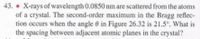 43. • X-rays of wavelength 0.0850 nm are scattered from the atoms
of a crystal. The second-order maximum in the Bragg reflec-
tion occurs when the angle 0 in Figure 26.32 is 21.5°. What is
the spacing between adjacent atomic planes in the crystal?
