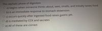 The cephalic phase of digestion
a) begins when someone thinks about, sees, smells, and initially tastes food
b) is an immediate response to stomach distension.
c) occurs quickly after ingested food raises gastric pH.
d) is mediated by CCK and secretin
O e) All of these are correct
