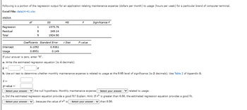 Following is a portion of the regression output for an application relating maintenance expense (dollars per month) to usage (hours per week) for a particular brand of computer terminal.
Excel File: data14-41.xlsx
ANOVA
Regression
Residual
Total
Intercept
Usage
df
1
8
9
6.1092
0.8951
SS
Coefficients Standard Error
0.9361
0.149
1575.76
349.14
1924.90
I
MS
t Stat
F
P-value
Significance F
If your answer is zero, enter "0".
a. Write the estimated regression equation (to 4 decimals).
ŷ =
b. Use a t test to determine whether monthly maintenance expense is related to usage at the 0.05 level of significance (to 2 decimals). Use Table 2 of Appendix B.
t=
p-value=
- Select your answer - the null hypothesis. Monthly maintenance expense - Select your answer -
c. Did the estimated regression equation provide a good fit? Explain. Hint: If
- Select your answer - V because the value of is-Select your answer
related to usage.
is greater than 0.50, the estimated regression equation provides a good fit.
than 0.50.