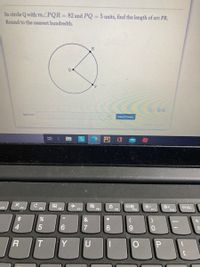 In circle Q with m.ZPQR=82 and PQ = 5 units, find the length of are PR.
Round to the nearest hundredth.
R
Q
P
O 00
Answer:
Submit Answer
attenpt out of
F3
F4
F5
F6
PrtSc
F7
F8
F9
F10
F11
F12
&
4.
6.
8
Y
U
