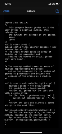 10:15
l LTE
Done
Lab25
import java.util.*;
/*
This program inputs grades until the
user enters a negative number, then
calculates
and outputs the average of the grades.
Name:
Date:
*/
public class Lab25 {
public static final Scanner console = new
Scanner(System.in);
/* The input method takes an array of
doubles as the parameter and
returns the number of actual grades
that were input.
*/
/* The average method takes an array of
doubles representing the grades
and an int representing the number of
grades as parameters and returns the
average of the grades as a double.
*/
public static void main(String[] args) {
double[] grade = new double[100];
int gradeCount = input(grade);
//Print all grades but the last one
with a comma after.
for (int i=0; i<gradeCount-1; i++) {
System.out.print(grade[i] + ", ");
}
//Print the last one without a comma
and go to the next line.
II
System.out.println(grade[gradeCount-1]);
//Print the average using the average
method, rounded to the nearest tenth.
System.out.printf("Your average is
%.1f%n", average(grade, gradeCount));
}
}
