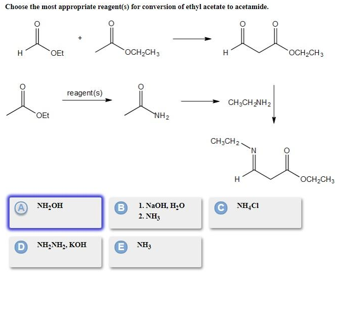 Choose the most appropriate reagent(s) for conversion of ethyl acetate to acetamide.
H
OEt
OCH2CH3
H
OCH2CH3
reagent(s)
CH;CH-NH2
OEt
NH2
CH;CH2 .
H
OCH2CH3
NH,OH
B
1. NaOH, H,0
C NH,C1
2. NH3
D NH,NH,, KOH
E)
NH3
