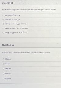 Question 65
Which of these is a possible cathodic reaction that occurs during the corrosion of iron?
O 2Fe(s) → 2FE²*(aq) + 4c
O 2H*(aq) + 2e H2(g)
O 2H20(1) + 2e-- H2(g) + 20H-(aq)
O 02(g) + 2H20(1) + 4e 40H (aq)
O SO2(g) + O2(g) + 2e- → SO,2-(aq)
Question 66
Which of these substances are not found in ordinary laundry detergents?
Bleaches
Sebum
O Enzymes
O Zeolites
O Builders
