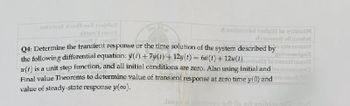 amstaye landboel baidu?
Y
&nolhoubaadal to gaini
doftitueb2
gnitoonigol
Jasmingat
Q4: Determine the transient response or the time solution of the system described by
the following differential equation: (t) + 7y(1) + 12y(t) = 6u (1) +12u(1)
u(t) is a unit step function, and all initial conditions are zero. Also using Initial and nume
Final value Theorems to determine value of transient response at zero time y(0) and
value of steady-state response y(oo).
Jsupp al noitesup srl is not anib