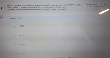 5
36:30
Sheridan Co. uses a perpetual inventory system. On May 1, beginning inventory was $350,000. During May, Sheridan purchased $122,500 of
inventory and sold $248,500 of inventory. After the store closed on May 31, employees counted the inventory in the store and found that
$210,000 of inventory remained unsold. What was Sheridan's inventory shrinkage?
Multiple Choice
$14,000
$224,000
$262,500
$161.000
2
FEH
Next