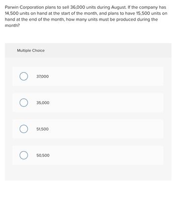 Parwin Corporation plans to sell 36,000 units during August. If the company has
14,500 units on hand at the start of the month, and plans to have 15,500 units on
hand at the end of the month, how many units must be produced during the
month?
Multiple Choice
37,000
35,000
51,500
50,500