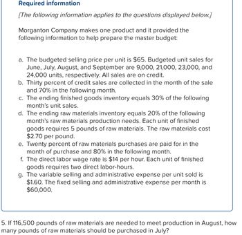 ## Required Information

[The following information applies to the questions displayed below.]

Morganton Company makes one product and provides the following information to help prepare the master budget:

a. The budgeted selling price per unit is $65. Budgeted unit sales for June, July, August, and September are 9,000, 21,000, 23,000, and 24,000 units, respectively. All sales are on credit.

b. Thirty percent of credit sales are collected in the month of the sale and 70% in the following month.

c. The ending finished goods inventory equals 30% of the following month’s unit sales.

d. The ending raw materials inventory equals 20% of the following month’s raw materials production needs. Each unit of finished goods requires 5 pounds of raw materials. The raw materials cost $2.70 per pound.

e. Twenty percent of raw materials purchases are paid for in the month of purchase and 80% in the following month.

f. The direct labor wage rate is $14 per hour. Each unit of finished goods requires two direct labor-hours.

g. The variable selling and administrative expense per unit sold is $1.60. The fixed selling and administrative expense per month is $60,000.

---

5. If 116,500 pounds of raw materials are needed to meet production in August, how many pounds of raw materials should be purchased in July?