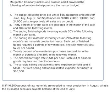 **Morganton Company Master Budget Information**

Morganton Company manufactures a single product and provides the following data for budget preparation:

a. **Selling Price and Sales Forecast:**
   - Budgeted selling price per unit: $65.
   - Budgeted unit sales for:
     - June: 9,000 units.
     - July: 21,000 units.
     - August: 23,000 units.
     - September: 24,000 units.
   - All sales are on credit.

b. **Credit Sales Collection:**
   - 30% of credit sales are collected in the same month.
   - 70% are collected in the following month.

c. **Finished Goods Inventory:**
   - Ending inventory equals 30% of the next month’s unit sales.

d. **Raw Materials Inventory:**
   - Ending inventory equals 20% of the next month’s production needs.
   - Each unit requires 5 pounds of raw materials.
   - Cost per pound of raw materials: $2.70.

e. **Raw Material Purchases Payment:**
   - 20% of purchases paid in the purchase month.
   - 80% paid in the following month.

f. **Labor Costs:**
   - Direct labor rate: $14 per hour.
   - Each unit requires two labor hours.

g. **Selling and Administrative Expenses:**
   - Variable expense per unit: $1.60.
   - Fixed monthly expense: $60,000.

**Budget Calculation Example:**

- If 116,500 pounds of raw materials are needed for August, estimate the accounts payable at the end of July, considering the purchase and payment terms outlined above.