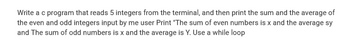 Write a c program that reads 5 integers from the terminal, and then print the sum and the average of
the even and odd integers input by me user Print "The sum of even numbers is x and the average sy
and The sum of odd numbers is x and the average is Y. Use a while loop