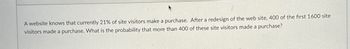 A website knows that currently 21% of site visitors make a purchase. After a redesign of the web site, 400 of the first 1600 site
visitors made a purchase. What is the probability that more than 400 of these site visitors made a purchase?