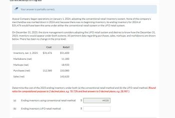 Attempt in Progress
Your answer is partially correct.
Ayayai Company began operations on January 1, 2024, adopting the conventional retail inventory system. None of the company's
merchandise was marked down in 2024 and, because there was no beginning inventory, its ending inventory for 2024 of
$31,476 would have been the same under either the conventional retail system or the LIFO retail system.
On December 31, 2025, the store management considers adopting the LIFO retail system and desires to know how the December 31,
2025, inventory would appear under both systems. All pertinent data regarding purchases, sales, markups, and markdowns are shown
below. There has been no change in the price level.
Inventory, Jan. 1, 2025
Markdowns (net)
Markups (net)
Purchases (net)
Sales (net)
(b)
Cost
$31,476
112,580
Retail
$51,600
11,180
18,920
153,080
143,620
Determine the cost of the 2025 ending inventory under both (a) the conventional retail method and (b) the LIFO retail method. (Round
ratios for computational purposes to 2 decimal place, e.g. 78.72% and final answers to 0 decimal places, e.g. 28,987.)
Ending inventory LIFO retail method
Ending inventory using conventional retail method
$
19
44328