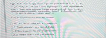 Suppose that the demand and supply functions for good x are given as follows: Q-120-2P, +1+P,
and Q=-30+P, -2r+s-2/ where P, denotes the price of good x, P, denotes the price of a related
product y. I denotes income, t denotes tax firms face, s denotes subsidy and f denotes factor prices.
Suppose also that exogenous variables are given as follows: Income (I)-450, Price of the related product
(P₂)-30, tax (1)-24, subsidy (s)-15 and factor prices (1)-36.
What is the cross price elasticity of demand at the equilibrium?
-0.27 and thus products x and y are complements.
0.27 and thus products x and y are substitutes.
-0.23 and thus products x and y are complements.
0.23 and thus products x and y are substitutes.